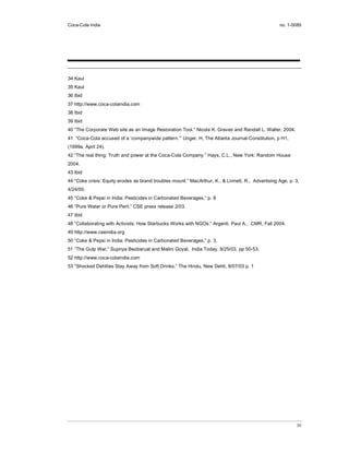 Coca-Cola India                                                                                    no. 1-0085




34 Kaul
35 Kaul
36 Ibid
37 http://www.coca-colaindia.com
38 Ibid
39 Ibid
40 “The Corporate Web site as an Image Restoration Tool.” Nicola K. Graves and Randall L. Waller, 2004.
41 “Coca-Cola accused of a ‘companywide pattern.’” Unger, H, The Atlanta Journal-Constitution, p H1,
(1999a, April 24).
42 “The real thing: Truth and power at the Coca-Cola Company.” Hays, C.L., New York: Random House
2004.
43 Ibid
44 “Coke crisis: Equity erodes as brand troubles mount.” MacArthur, K., & Linnett, R., Advertising Age, p. 3,
4/24/00.
45 “Coke & Pepsi in India: Pesticides in Carbonated Beverages,” p. 8
46 “Pure Water or Pure Peril,” CSE press release 2/03.
47 Ibid
48 “Collaborating with Activists: How Starbucks Works with NGOs.” Argenti, Paul A., CMR, Fall 2004.
49 http://www.cseindia.org
50 “Coke & Pepsi in India: Pesticides in Carbonated Beverages,” p. 3.
51 “The Gulp War,” Supriya Bezbaruat and Malini Goyal, India Today, 8/25/03, pp 50-53.
52 http://www.coca-colaindia.com
53 “Shocked Dehlites Stay Away from Soft Drinks,” The Hindu, New Dehli, 8/07/03 p. 1




                                                                                                           30
 