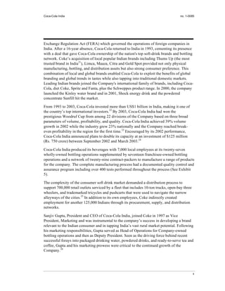 Coca-Cola India                                                                       no. 1-0085




Exchange Regulation Act (FERA) which governed the operations of foreign companies in
India. After a 16-year absence, Coca-Cola returned to India in 1993, cementing its presence
with a deal that gave Coca-Cola ownership of the nation's top soft-drink brands and bottling
network. Coke’s acquisition of local popular Indian brands including Thums Up (the most
trusted brand in India21), Limca, Maaza, Citra and Gold Spot provided not only physical
manufacturing, bottling, and distribution assets but also strong consumer preference. This
combination of local and global brands enabled Coca-Cola to exploit the benefits of global
branding and global trends in tastes while also tapping into traditional domestic markets.
Leading Indian brands joined the Company's international family of brands, including Coca-
Cola, diet Coke, Sprite and Fanta, plus the Schweppes product range. In 2000, the company
launched the Kinley water brand and in 2001, Shock energy drink and the powdered
concentrate Sunfill hit the market.

From 1993 to 2003, Coca-Cola invested more than US$1 billion in India, making it one of
the country’s top international investors.22 By 2003, Coca-Cola India had won the
prestigious Woodruf Cup from among 22 divisions of the Company based on three broad
parameters of volume, profitability, and quality. Coca-Cola India achieved 39% volume
growth in 2002 while the industry grew 23% nationally and the Company reached break-
even profitability in the region for the first time.23 Encouraged by its 2002 performance,
Coca-Cola India announced plans to double its capacity at an investment of $125 million
(Rs. 750 crore) between September 2002 and March 2003.24

Coca-Cola India produced its beverages with 7,000 local employees at its twenty-seven
wholly-owned bottling operations supplemented by seventeen franchisee-owned bottling
operations and a network of twenty-nine contract-packers to manufacture a range of products
for the company. The complete manufacturing process had a documented quality control and
assurance program including over 400 tests performed throughout the process (See Exhibit
5).

The complexity of the consumer soft drink market demanded a distribution process to
support 700,000 retail outlets serviced by a fleet that includes 10-ton trucks, open-bay three
wheelers, and trademarked tricycles and pushcarts that were used to navigate the narrow
alleyways of the cities.25 In addition to its own employees, Coke indirectly created
employment for another 125,000 Indians through its procurement, supply, and distribution
networks.

Sanjiv Gupta, President and CEO of Coca-Cola India, joined Coke in 1997 as Vice
President, Marketing and was instrumental to the company’s success in developing a brand
relevant to the Indian consumer and in tapping India’s vast rural market potential. Following
his marketing responsibilities, Gupta served as Head of Operations for Company-owned
bottling operations and then as Deputy President. Seen as the driving force behind recent
successful forays into packaged drinking water, powdered drinks, and ready-to-serve tea and
coffee, Gupta and his marketing prowess were critical to the continued growth of the
Company.26




                                                                                                 4
 