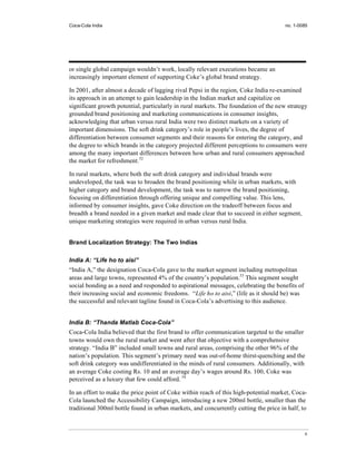 Coca-Cola India                                                                       no. 1-0085




or single global campaign wouldn’t work, locally relevant executions became an
increasingly important element of supporting Coke’s global brand strategy.

In 2001, after almost a decade of lagging rival Pepsi in the region, Coke India re-examined
its approach in an attempt to gain leadership in the Indian market and capitalize on
significant growth potential, particularly in rural markets. The foundation of the new strategy
grounded brand positioning and marketing communications in consumer insights,
acknowledging that urban versus rural India were two distinct markets on a variety of
important dimensions. The soft drink category’s role in people’s lives, the degree of
differentiation between consumer segments and their reasons for entering the category, and
the degree to which brands in the category projected different perceptions to consumers were
among the many important differences between how urban and rural consumers approached
the market for refreshment.32

In rural markets, where both the soft drink category and individual brands were
undeveloped, the task was to broaden the brand positioning while in urban markets, with
higher category and brand development, the task was to narrow the brand positioning,
focusing on differentiation through offering unique and compelling value. This lens,
informed by consumer insights, gave Coke direction on the tradeoff between focus and
breadth a brand needed in a given market and made clear that to succeed in either segment,
unique marketing strategies were required in urban versus rural India.


Brand Localization Strategy: The Two Indias

India A: “Life ho to aisi”
“India A,” the designation Coca-Cola gave to the market segment including metropolitan
areas and large towns, represented 4% of the country’s population.33 This segment sought
social bonding as a need and responded to aspirational messages, celebrating the benefits of
their increasing social and economic freedoms. “Life ho to aisi,” (life as it should be) was
the successful and relevant tagline found in Coca-Cola’s advertising to this audience.


India B: “Thanda Matlab Coca-Cola”
Coca-Cola India believed that the first brand to offer communication targeted to the smaller
towns would own the rural market and went after that objective with a comprehensive
strategy. “India B” included small towns and rural areas, comprising the other 96% of the
nation’s population. This segment’s primary need was out-of-home thirst-quenching and the
soft drink category was undifferentiated in the minds of rural consumers. Additionally, with
an average Coke costing Rs. 10 and an average day’s wages around Rs. 100, Coke was
perceived as a luxury that few could afford. 34

In an effort to make the price point of Coke within reach of this high-potential market, Coca-
Cola launched the Accessibility Campaign, introducing a new 200ml bottle, smaller than the
traditional 300ml bottle found in urban markets, and concurrently cutting the price in half, to



                                                                                               6
 