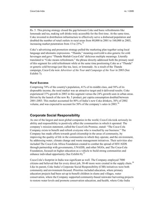 Coca-Cola India                                                                       no. 1-0085




Rs. 5. This pricing strategy closed the gap between Coke and basic refreshments like
lemonade and tea, making soft drinks truly accessible for the first time. At the same time,
Coke invested in distribution infrastructure to effectively serve a disbursed population and
doubled the number of retail outlets in rural areas from 80,000 in 2001 to 160,000 in 2003,
increasing market penetration from 13 to 25%.35

Coke’s advertising and promotion strategy pulled the marketing plan together using local
language and idiomatic expressions. “Thanda,” meaning cool/cold is also generic for cold
beverages and gave “Thanda Matlab Coca-Cola” delicious multiple meanings. Literally
translated to “Coke means refreshment,” the phrase directly addressed both the primary need
of this segment for cold refreshment while at the same time positioning Coke as a “Thanda”
or generic cold beverage just like tea, lassi, or lemonade. As a result of the Thanda
campaign, Coca-Cola won Advertiser of the Year and Campaign of the Year in 2003 (See
Exhibit 7).


Rural Success
Comprising 74% of the country's population, 41% of its middle class, and 58% of its
disposable income, the rural market was an attractive target and it delivered results. Coke
experienced 37% growth in 2003 in this segment versus the 24% growth seen in urban areas.
Driven by the launch of the new Rs. 5 product, per capita consumption doubled between
2001-2003. This market accounted for 80% of India’s new Coke drinkers, 30% of 2002
volume, and was expected to account for 50% of the company’s sales in 2003.36



Corporate Social Responsibility
As one of the largest and most global companies in the world, Coca-Cola took seriously its
ability and responsibility to positively affect the communities in which it operated. The
company’s mission statement, called the Coca-Cola Promise, stated: “The Coca-Cola
Company exists to benefit and refresh everyone who is touched by our business.” The
Company has made efforts towards good citizenship in the areas of community, by
improving the quality of life in the communities in which they operate, and the environment,
by addressing water, climate change and waste management initiatives. Their activities also
included The Coca-Cola Africa Foundation created to combat the spread of HIV/AIDS
through partnership with governments, UNAIDS, and other NGOs, and The Coca-Cola
Foundation, focused on higher education as a vehicle to build strong communities and
enhance individual opportunity (See Exhibit 8).37

Coca-Cola’s footprint in India was significant as well. The Company employed 7000
citizens and believed that for every direct job, 30-40 more were created in the supply chain.38
Like its parent, Coke India’s Corporate Social Responsibility (CSR) initiatives were both
community and environment-focused. Priorities included education, where primary
education projects had been set up to benefit children in slums and villages, water
conservation, where the Company supported community-based rainwater harvesting projects
to restore water levels and promote conservation education, and health, where Coke India


                                                                                               7
 