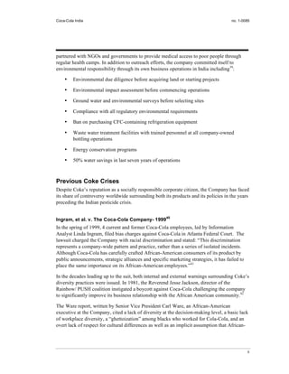 Coca-Cola India                                                                       no. 1-0085




partnered with NGOs and governments to provide medical access to poor people through
regular health camps. In addition to outreach efforts, the company committed itself to
environmental responsibility through its own business operations in India including39:

    •    Environmental due diligence before acquiring land or starting projects

    •    Environmental impact assessment before commencing operations

    •    Ground water and environmental surveys before selecting sites

    •    Compliance with all regulatory environmental requirements

    •    Ban on purchasing CFC-containing refrigeration equipment

    •    Waste water treatment facilities with trained personnel at all company-owned
         bottling operations

    •    Energy conservation programs

    •    50% water savings in last seven years of operations



Previous Coke Crises
Despite Coke’s reputation as a socially responsible corporate citizen, the Company has faced
its share of controversy worldwide surrounding both its products and its policies in the years
preceding the Indian pesticide crisis.


Ingram, et al. v. The Coca-Cola Company- 199940
In the spring of 1999, 4 current and former Coca-Cola employees, led by Information
Analyst Linda Ingram, filed bias charges against Coca-Cola in Atlanta Federal Court. The
lawsuit charged the Company with racial discrimination and stated: “This discrimination
represents a company-wide pattern and practice, rather than a series of isolated incidents.
Although Coca-Cola has carefully crafted African-American consumers of its product by
public announcements, strategic alliances and specific marketing strategies, it has failed to
place the same importance on its African-American employees.”41

In the decades leading up to the suit, both internal and external warnings surrounding Coke’s
diversity practices were issued. In 1981, the Reverend Jesse Jackson, director of the
Rainbow/ PUSH coalition instigated a boycott against Coca-Cola challenging the company
to significantly improve its business relationship with the African American community.42

The Ware report, written by Senior Vice President Carl Ware, an African-American
executive at the Company, cited a lack of diversity at the decision-making level, a basic lack
of workplace diversity, a “ghettoization” among blacks who worked for Cola-Cola, and an
overt lack of respect for cultural differences as well as an implicit assumption that African-




                                                                                                8
 