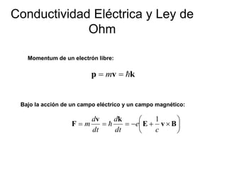 Conductividad Eléctrica y Ley de 
Ohm 
Momentum de un electrón libre: 
p  mv  k 
Bajo la acción de un campo eléctrico y un campo magnético: 
 
 
 
d 
d 
    E  v B 
 
v k 
F 
c 
e 
dt 
dt 
m 
1 
 
 