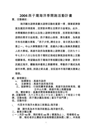 2004 西子灣海洋季開跑活動計畫
壹、活動緣起：
       海洋觀光遊憩是觀光遊憩活動的重要一環，隨著經濟發
     展及國民所得提高，民眾對休閒生活需求日益增加。此外，
     休閒種類的多樣化以及陸上遊憩空間受限，民眾對海洋觀光
     遊憩的需求日益高漲。西子灣依山傍海，景色優美，為高雄
     市有名的觀光景點，「西子夕照」聞名全台，昔日更為台灣八
     景之一。中山大學緊鄰西子灣，是國內少數山海兼具景觀宜
     人的大學城。高雄市政府為推動海上遊憩活動，已於九十二
     年七月十八日公告在西子灣附近海域從事風浪板等海上活動
     相關事項。希望藉由西子灣海洋季相關活動之舉辦，提供市
     民親近海洋、體驗海岸優美之景觀環境，帶動西子灣成為高
     雄市休閒、渡假、旅遊之新去處，並促進本市海洋觀光產業之
     發展。
貳、辦理單位：
  1、 指導單位：高雄市政府
  2、 主辦單位：高雄市政府海洋局
   三、協辦單位：行政院體育委員會、高雄市政府教育局、國
          立中山大學、高雄市海上救難協會
  四、贊助單位：皇嘉休閒育樂事業股份有限公司
參、活動時間：九十三年三月二十七日（星期六）十時至二十時
肆、活動地點：西子灣沙灘及海域（當日不收門票）
伍、活動內容：
1、   代言本市海洋水產加工新產品—海洋堡：
  請　謝市長為本市海洋新產品—海洋堡代言。
二、創意沙雕比賽
（一）共計 40 隊，預約報名 30 隊（額滿為止）、現場報名 10
   隊，報名者於比賽結束後每隊贈送旗魚鬆（脯）、     本局推
                 1
 