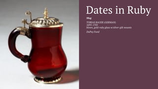Dates in Ruby 
Mug 
TOBIAS BAUER (GERMAN) 
1695-1705 
blown, gold-ruby glass w/silver-gilt mounts 
DuPuy Fund 
 