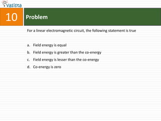 10   Problem

     For a linear electromagnetic circuit, the following statement is true


     a. Field energy is equal
     b. Field energy is greater than the co-energy
     c. Field energy is lesser than the co-energy
     d. Co-energy is zero
 