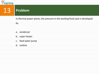 13   Problem

     In thermal power plants, the pressure in the working fluid cycle is developed
     by


     a. condenser
     b. super heater
     c. feed water pump
     d. turbine
 