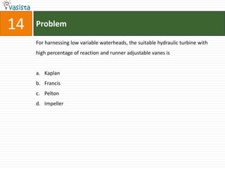 14   Problem

     For harnessing low variable waterheads, the suitable hydraulic turbine with
     high percentage of reaction and runner adjustable vanes is


     a. Kaplan
     b. Francis
     c. Pelton
     d. Impeller
 