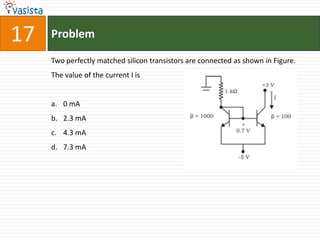 17   Problem

     Two perfectly matched silicon transistors are connected as shown in Figure.
     The value of the current I is


     a. 0 mA
     b. 2.3 mA
     c. 4.3 mA
     d. 7.3 mA
 
