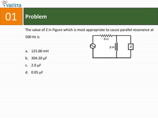 01   Problem

     The value of Z in Figure which is most appropriate to cause parallel resonance at
     500 Hz is


     a. 125.00 mH
     b. 304.20 µF
     c. 2.0 µF
     d. 0.05 µF
 