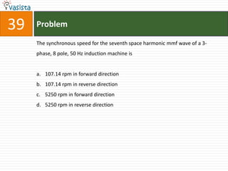 39   Problem

     The synchronous speed for the seventh space harmonic mmf wave of a 3-
     phase, 8 pole, 50 Hz induction machine is


     a. 107.14 rpm in forward direction
     b. 107.14 rpm in reverse direction
     c. 5250 rpm in forward direction
     d. 5250 rpm in reverse direction
 
