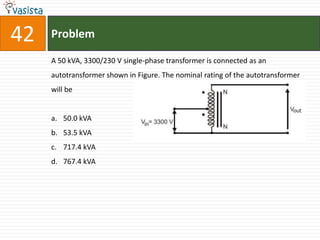 42   Problem

     A 50 kVA, 3300/230 V single-phase transformer is connected as an
     autotransformer shown in Figure. The nominal rating of the autotransformer
     will be


     a. 50.0 kVA
     b. 53.5 kVA
     c. 717.4 kVA
     d. 767.4 kVA
 