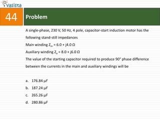44   Problem

     A single-phase, 230 V, 50 Hz, 4 pole, capacitor-start induction motor has the
     following stand-still impedances
     Main winding Zm = 6.0 + j4.0 Ω
     Auxiliary winding Za = 8.0 + j6.0 Ω
     The value of the starting capacitor required to produce 90° phase difference
     between the currents in the main and auxiliary windings will be


     a. 176.84 µF
     b. 187.24 µF
     c. 265.26 µF
     d. 280.86 µF
 