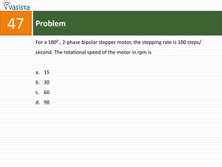 47   Problem

     For a 1800 , 2-phase bipolar stepper motor, the stepping rate is 100 steps/
     second. The rotational speed of the motor in rpm is


     a. 15
     b. 30
     c. 60
     d. 90
 