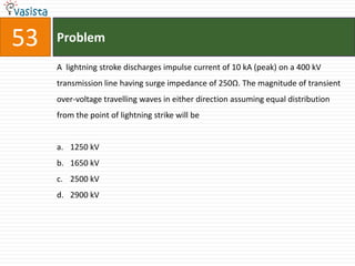 53   Problem

     A lightning stroke discharges impulse current of 10 kA (peak) on a 400 kV
     transmission line having surge impedance of 250Ω. The magnitude of transient
     over-voltage travelling waves in either direction assuming equal distribution
     from the point of lightning strike will be


     a. 1250 kV
     b. 1650 kV
     c. 2500 kV
     d. 2900 kV
 