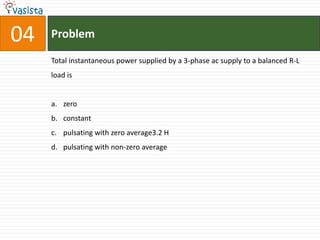 04   Problem

     Total instantaneous power supplied by a 3-phase ac supply to a balanced R-L
     load is


     a. zero
     b. constant
     c. pulsating with zero average3.2 H
     d. pulsating with non-zero average
 