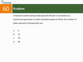 60   Problem

     A hydraulic turbine having rated speed of 250 rpm is connected to a
     synchronous generator. In order to produce power at 50 Hz, the number of
     poles required in the generator are


     a.   6
     b.   12
     c.   16
     d.   24
 