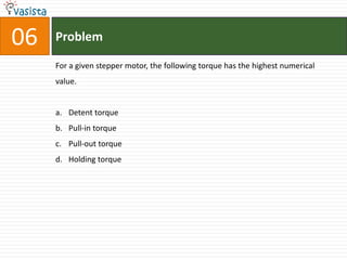 06   Problem

     For a given stepper motor, the following torque has the highest numerical
     value.


     a. Detent torque
     b. Pull-in torque
     c. Pull-out torque
     d. Holding torque
 
