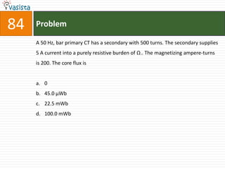 84   Problem

     A 50 Hz, bar primary CT has a secondary with 500 turns. The secondary supplies
     5 A current into a purely resistive burden of Ω.. The magnetizing ampere-turns
     is 200. The core flux is


     a. 0
     b. 45.0 µWb
     c. 22.5 mWb
     d. 100.0 mWb
 