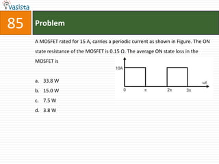 85   Problem

     A MOSFET rated for 15 A, carries a periodic current as shown in Figure. The ON
     state resistance of the MOSFET is 0.15 Ω. The average ON state loss in the
     MOSFET is


     a. 33.8 W
     b. 15.0 W
     c. 7.5 W
     d. 3.8 W
 
