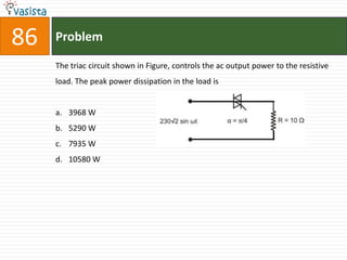 86   Problem

     The triac circuit shown in Figure, controls the ac output power to the resistive
     load. The peak power dissipation in the load is


     a. 3968 W
     b. 5290 W
     c. 7935 W
     d. 10580 W
 