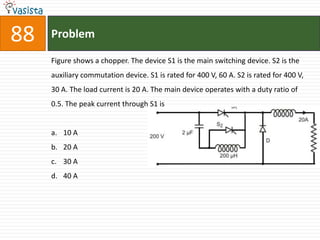 88   Problem

     Figure shows a chopper. The device S1 is the main switching device. S2 is the
     auxiliary commutation device. S1 is rated for 400 V, 60 A. S2 is rated for 400 V,
     30 A. The load current is 20 A. The main device operates with a duty ratio of
     0.5. The peak current through S1 is


     a. 10 A
     b. 20 A
     c. 30 A
     d. 40 A
 