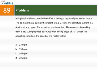 89   Problem

     A single-phase half-controlled rectifier is driving a separately excited dc motor.
     The dc motor has a back emf constant of 0.5 V /rpm. The armature current is 5
     A without any ripple. The armature resistance is . The converter is working
     from a 230 V, single phase ac source with a firing angle of 30°. Under this
     operating condition, the speed of the motor will be


     a. 339 rpm
     b. 359 rpm
     c. 366 rpm
     d. 386 rpm
 