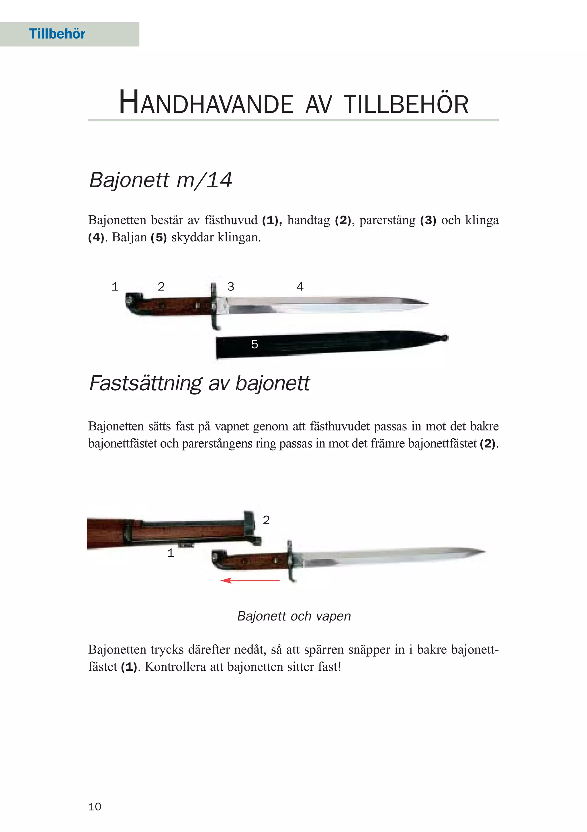 Tillbehör
10
Bajonett m/14
Bajonetten består av fästhuvud (1), handtag (2), parerstång (3) och klinga
(4). Baljan (5) skyddar klingan.
HANDHAVANDE AV TILLBEHÖR
Fastsättning av bajonett
Bajonetten sätts fast på vapnet genom att fästhuvudet passas in mot det bakre
bajonettfästet och parerstångens ring passas in mot det främre bajonettfästet (2).
Bajonett och vapen
Bajonetten trycks därefter nedåt, så att spärren snäpper in i bakre bajonett-
fästet (1). Kontrollera att bajonetten sitter fast!
1 2
2
3
1
4
5
 
