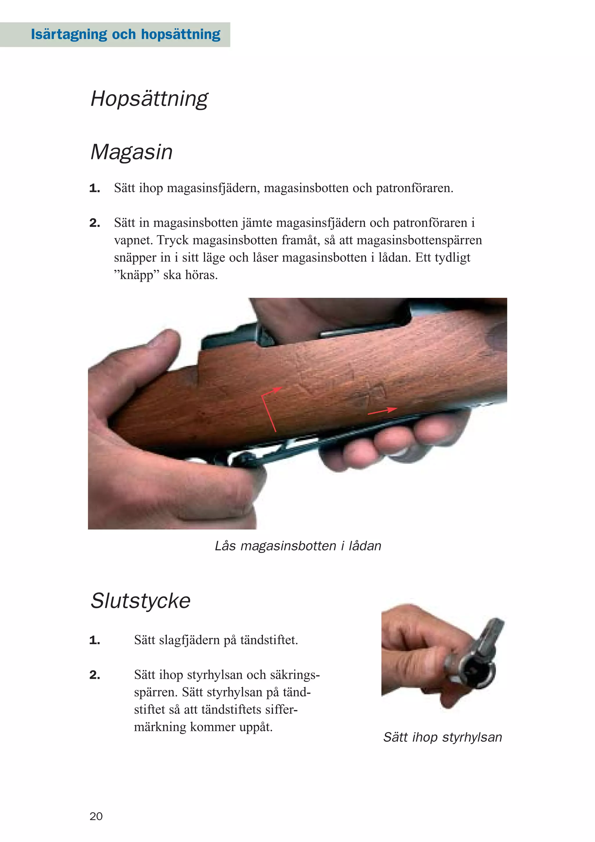 20
Sätt ihop styrhylsan
Magasin
1. Sätt ihop magasinsfjädern, magasinsbotten och patronföraren.
2. Sätt in magasinsbotten jämte magasinsfjädern och patronföraren i
vapnet. Tryck magasinsbotten framåt, så att magasinsbottenspärren
snäpper in i sitt läge och låser magasinsbotten i lådan. Ett tydligt
”knäpp” ska höras.
Lås magasinsbotten i lådan
Slutstycke
1. Sätt slagfjädern på tändstiftet.
2. Sätt ihop styrhylsan och säkrings-
spärren. Sätt styrhylsan på tänd-
stiftet så att tändstiftets siffer-
märkning kommer uppåt.
Hopsättning
Isärtagning och hopsättning
 