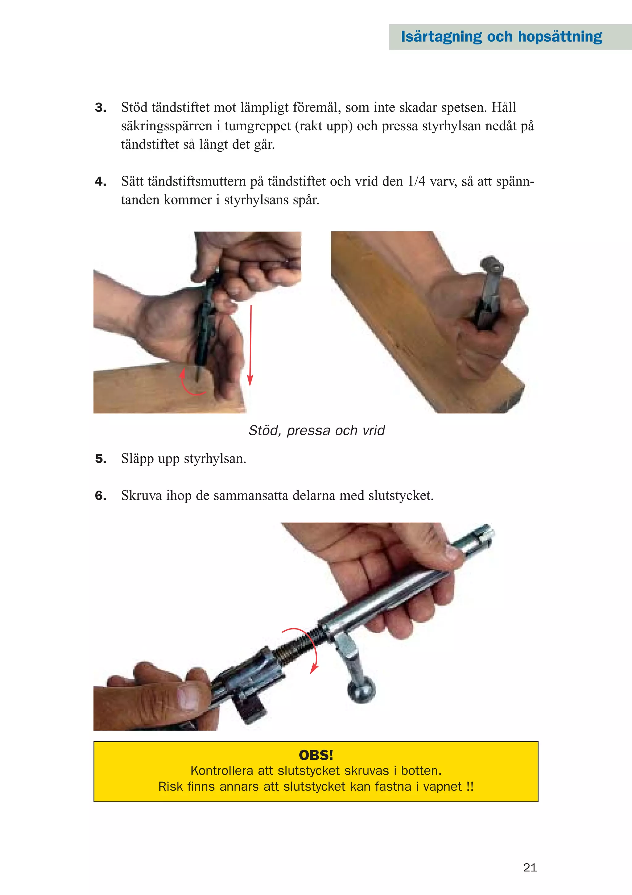 21
Stöd, pressa och vrid
3. Stöd tändstiftet mot lämpligt föremål, som inte skadar spetsen. Håll
säkringsspärren i tumgreppet (rakt upp) och pressa styrhylsan nedåt på
tändstiftet så långt det går.
4. Sätt tändstiftsmuttern på tändstiftet och vrid den 1/4 varv, så att spänn-
tanden kommer i styrhylsans spår.
5. Släpp upp styrhylsan.
6. Skruva ihop de sammansatta delarna med slutstycket.
OBS!
Kontrollera att slutstycket skruvas i botten.
Risk ﬁnns annars att slutstycket kan fastna i vapnet !!
Isärtagning och hopsättning
 