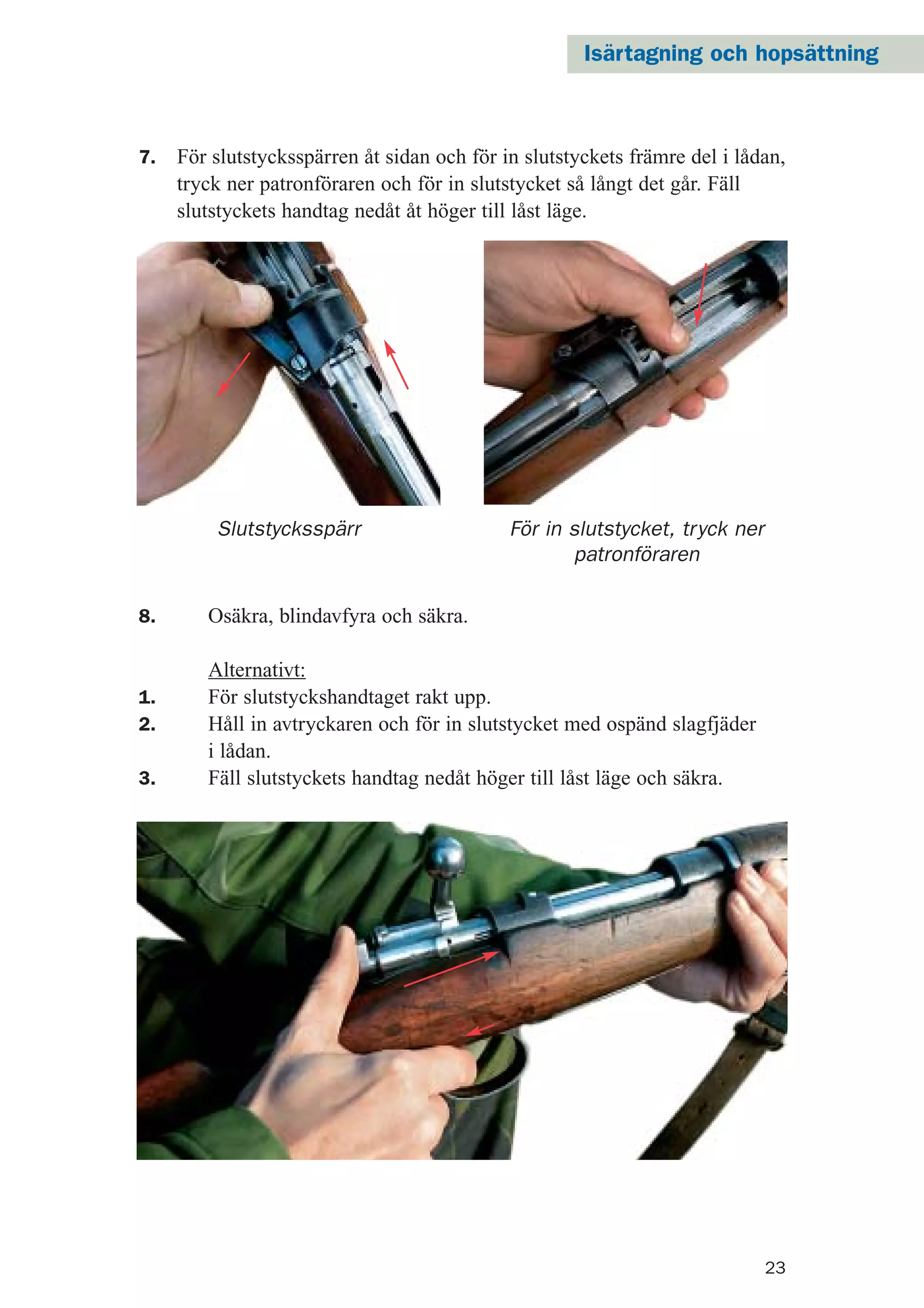 23
7. För slutstycksspärren åt sidan och för in slutstyckets främre del i lådan,
tryck ner patronföraren och för in slutstycket så långt det går. Fäll
slutstyckets handtag nedåt åt höger till låst läge.
Slutstycksspärr
8. Osäkra, blindavfyra och säkra.
Alternativt:
1. För slutstyckshandtaget rakt upp.
2. Håll in avtryckaren och för in slutstycket med ospänd slagfjäder
i lådan.
3. Fäll slutstyckets handtag nedåt höger till låst läge och säkra.
För in slutstycket, tryck ner
patronföraren
Isärtagning och hopsättning
 