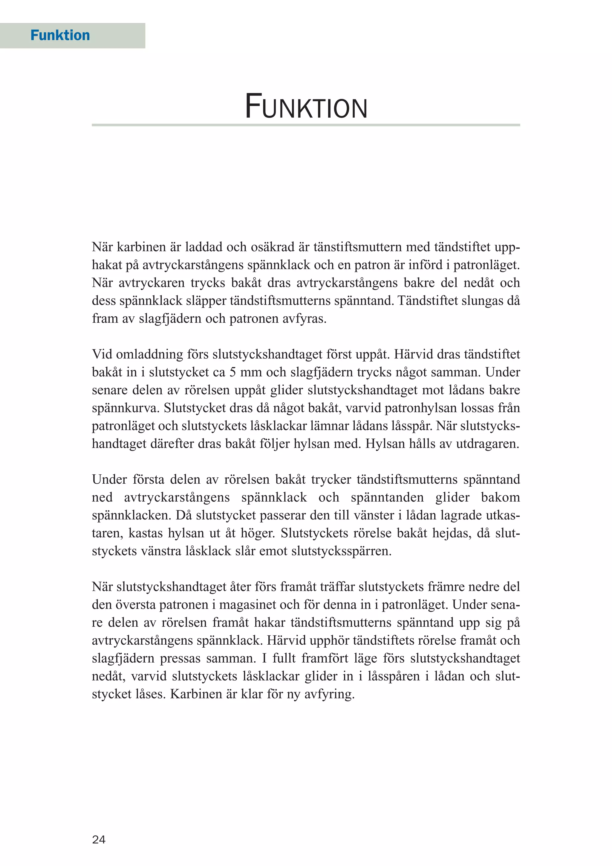 Funktion
24
När karbinen är laddad och osäkrad är tänstiftsmuttern med tändstiftet upp-
hakat på avtryckarstångens spännklack och en patron är införd i patronläget.
När avtryckaren trycks bakåt dras avtryckarstångens bakre del nedåt och
dess spännklack släpper tändstiftsmutterns spänntand. Tändstiftet slungas då
fram av slagfjädern och patronen avfyras.
Vid omladdning förs slutstyckshandtaget först uppåt. Härvid dras tändstiftet
bakåt in i slutstycket ca 5 mm och slagfjädern trycks något samman. Under
senare delen av rörelsen uppåt glider slutstyckshandtaget mot lådans bakre
spännkurva. Slutstycket dras då något bakåt, varvid patronhylsan lossas från
patronläget och slutstyckets låsklackar lämnar lådans låsspår. När slutstycks-
handtaget därefter dras bakåt följer hylsan med. Hylsan hålls av utdragaren.
Under första delen av rörelsen bakåt trycker tändstiftsmutterns spänntand
ned avtryckarstångens spännklack och spänntanden glider bakom
spännklacken. Då slutstycket passerar den till vänster i lådan lagrade utkas-
taren, kastas hylsan ut åt höger. Slutstyckets rörelse bakåt hejdas, då slut-
styckets vänstra låsklack slår emot slutstycksspärren.
När slutstyckshandtaget åter förs framåt träffar slutstyckets främre nedre del
den översta patronen i magasinet och för denna in i patronläget. Under sena-
re delen av rörelsen framåt hakar tändstiftsmutterns spänntand upp sig på
avtryckarstångens spännklack. Härvid upphör tändstiftets rörelse framåt och
slagfjädern pressas samman. I fullt framfört läge förs slutstyckshandtaget
nedåt, varvid slutstyckets låsklackar glider in i låsspåren i lådan och slut-
stycket låses. Karbinen är klar för ny avfyring.
FUNKTION
 