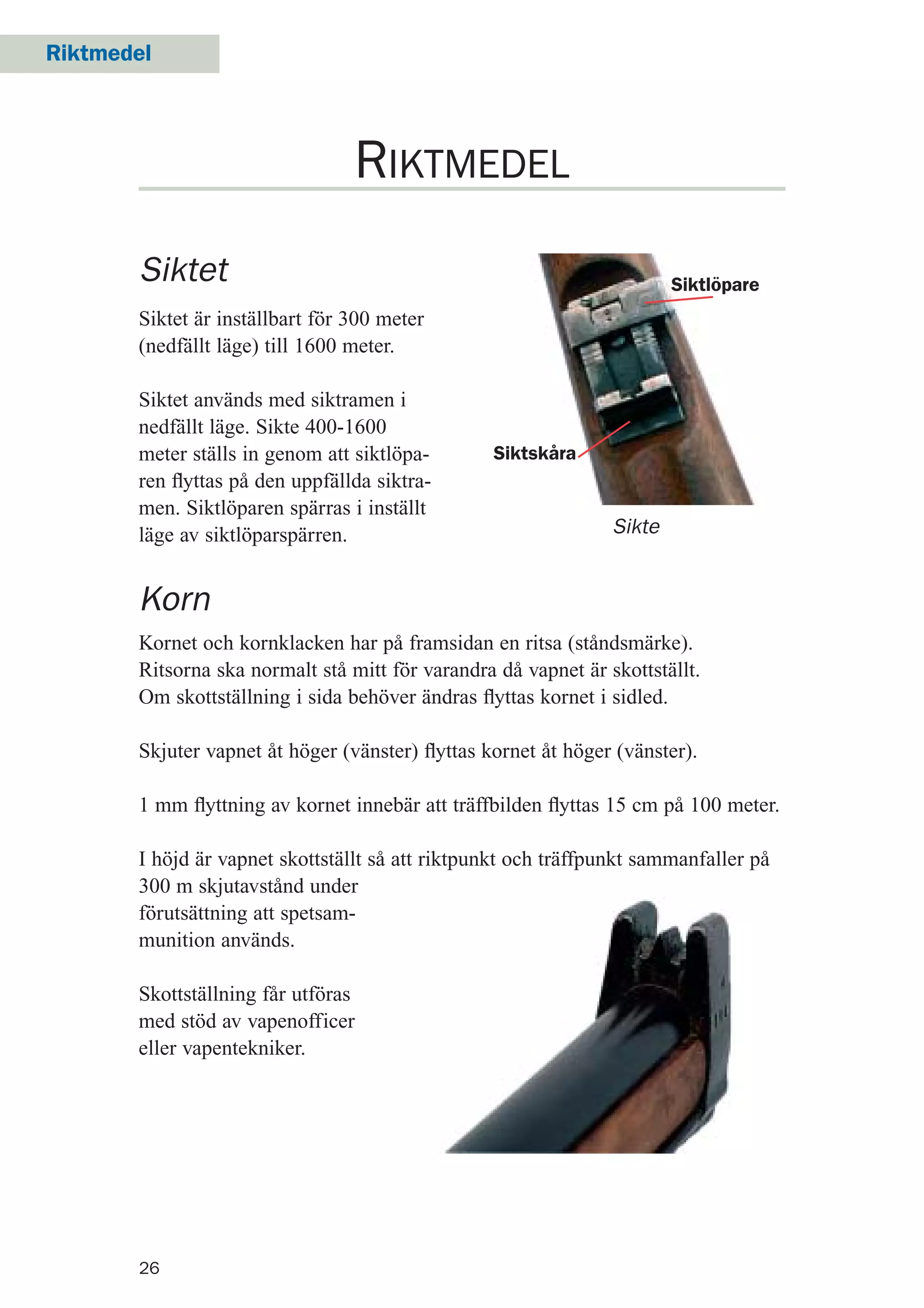 26
Riktmedel
RIKTMEDEL
Siktet
Siktet är inställbart för 300 meter
(nedfällt läge) till 1600 meter.
Siktet används med siktramen i
nedfällt läge. Sikte 400-1600
meter ställs in genom att siktlöpa-
ren ﬂyttas på den uppfällda siktra-
men. Siktlöparen spärras i inställt
läge av siktlöparspärren. Sikte
Korn
Kornet och kornklacken har på framsidan en ritsa (ståndsmärke).
Ritsorna ska normalt stå mitt för varandra då vapnet är skottställt.
Om skottställning i sida behöver ändras ﬂyttas kornet i sidled.
Skjuter vapnet åt höger (vänster) ﬂyttas kornet åt höger (vänster).
1 mm ﬂyttning av kornet innebär att träffbilden ﬂyttas 15 cm på 100 meter.
I höjd är vapnet skottställt så att riktpunkt och träffpunkt sammanfaller på
300 m skjutavstånd under
förutsättning att spetsam-
munition används.
Skottställning får utföras
med stöd av vapenofficer
eller vapentekniker.
Siktlöpare
Siktskåra
 
