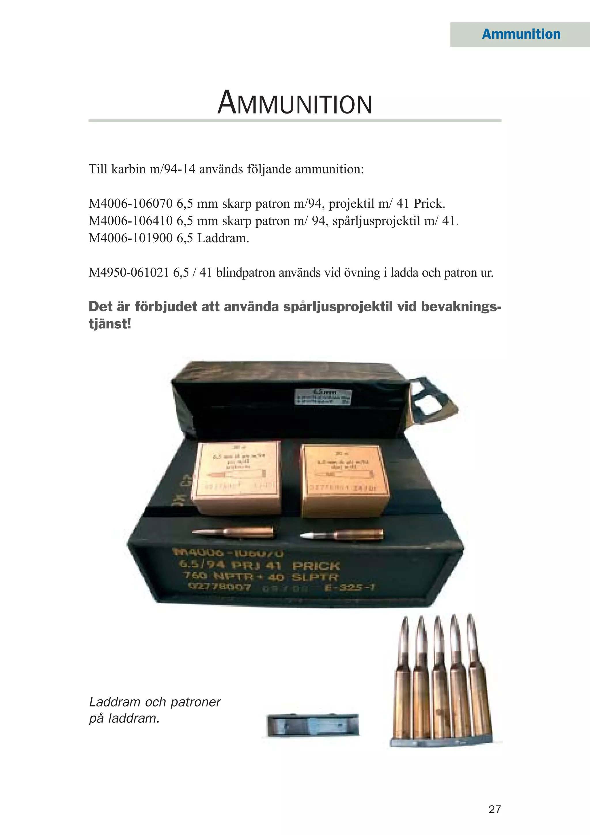 27
Ammunition
Till karbin m/94-14 används följande ammunition:
M4006-106070 6,5 mm skarp patron m/94, projektil m/ 41 Prick.
M4006-106410 6,5 mm skarp patron m/ 94, spårljusprojektil m/ 41.
M4006-101900 6,5 Laddram.
M4950-061021 6,5 / 41 blindpatron används vid övning i ladda och patron ur.
Det är förbjudet att använda spårljusprojektil vid bevaknings-
tjänst!
AMMUNITION
Laddram och patroner
på laddram.
 