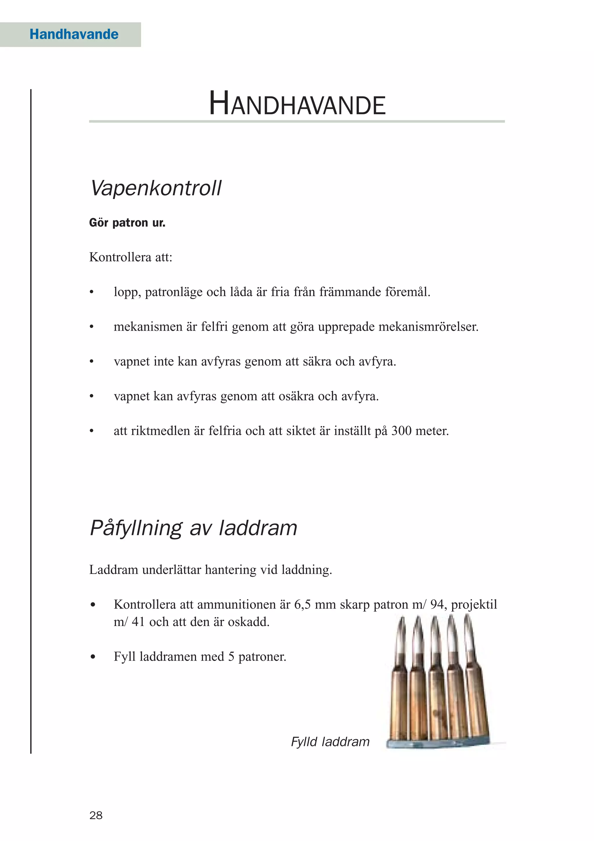 28
Handhavande
Fylld laddram
Vapenkontroll
Gör patron ur.
Kontrollera att:
• lopp, patronläge och låda är fria från främmande föremål.
• mekanismen är felfri genom att göra upprepade mekanismrörelser.
• vapnet inte kan avfyras genom att säkra och avfyra.
• vapnet kan avfyras genom att osäkra och avfyra.
• att riktmedlen är felfria och att siktet är inställt på 300 meter.
HANDHAVANDE
Påfyllning av laddram
Laddram underlättar hantering vid laddning.
• Kontrollera att ammunitionen är 6,5 mm skarp patron m/ 94, projektil
m/ 41 och att den är oskadd.
• Fyll laddramen med 5 patroner.
 