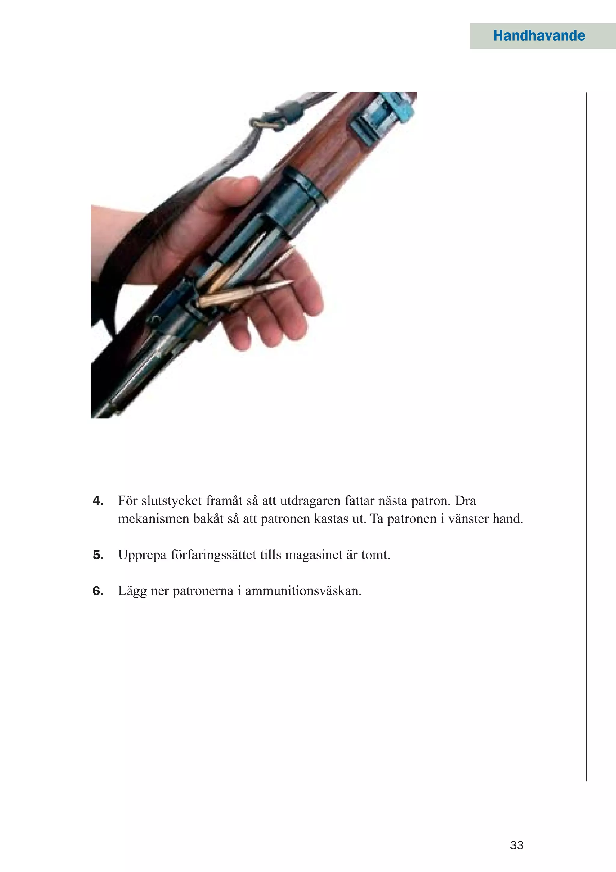 33
Handhavande
4. För slutstycket framåt så att utdragaren fattar nästa patron. Dra
mekanismen bakåt så att patronen kastas ut. Ta patronen i vänster hand.
5. Upprepa förfaringssättet tills magasinet är tomt.
6. Lägg ner patronerna i ammunitionsväskan.
 