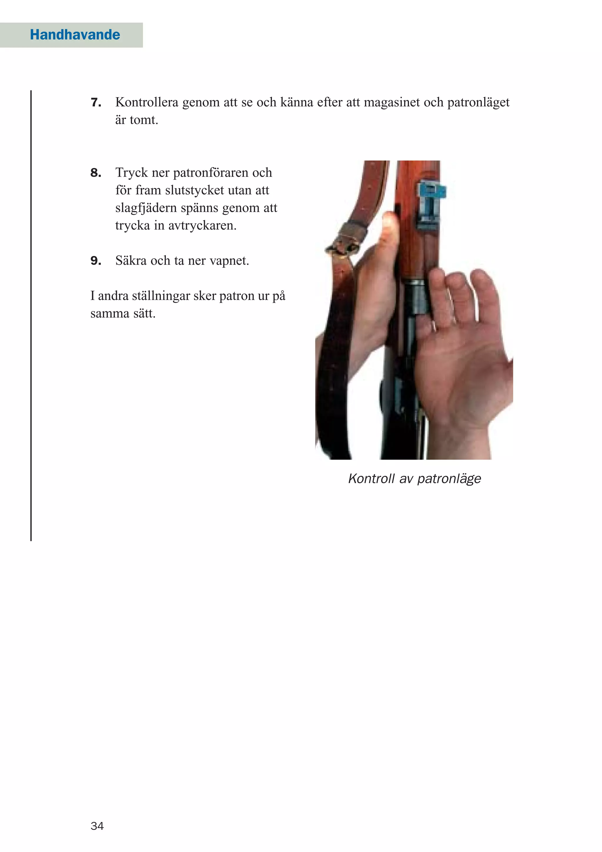 34
Handhavande
Kontroll av patronläge
8. Tryck ner patronföraren och
för fram slutstycket utan att
slagfjädern spänns genom att
trycka in avtryckaren.
9. Säkra och ta ner vapnet.
I andra ställningar sker patron ur på
samma sätt.
7. Kontrollera genom att se och känna efter att magasinet och patronläget
är tomt.
 