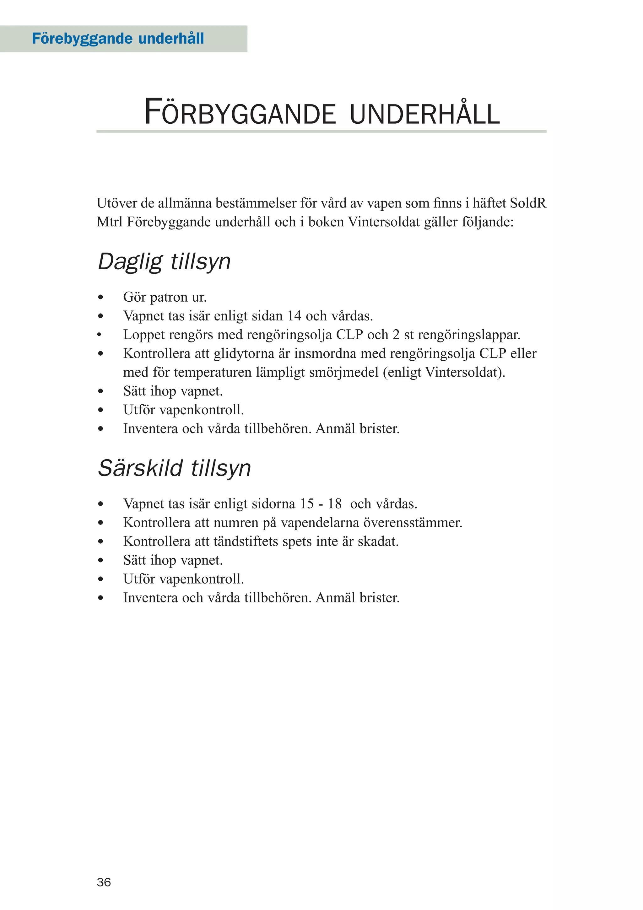 36
Förebyggande underhåll
Utöver de allmänna bestämmelser för vård av vapen som ﬁnns i häftet SoldR
Mtrl Förebyggande underhåll och i boken Vintersoldat gäller följande:
Daglig tillsyn
• Gör patron ur.
• Vapnet tas isär enligt sidan 14 och vårdas.
• Loppet rengörs med rengöringsolja CLP och 2 st rengöringslappar.
• Kontrollera att glidytorna är insmordna med rengöringsolja CLP eller
med för temperaturen lämpligt smörjmedel (enligt Vintersoldat).
• Sätt ihop vapnet.
• Utför vapenkontroll.
• Inventera och vårda tillbehören. Anmäl brister.
Särskild tillsyn
• Vapnet tas isär enligt sidorna 15 - 18 och vårdas.
• Kontrollera att numren på vapendelarna överensstämmer.
• Kontrollera att tändstiftets spets inte är skadat.
• Sätt ihop vapnet.
• Utför vapenkontroll.
• Inventera och vårda tillbehören. Anmäl brister.
FÖRBYGGANDE UNDERHÅLL
 