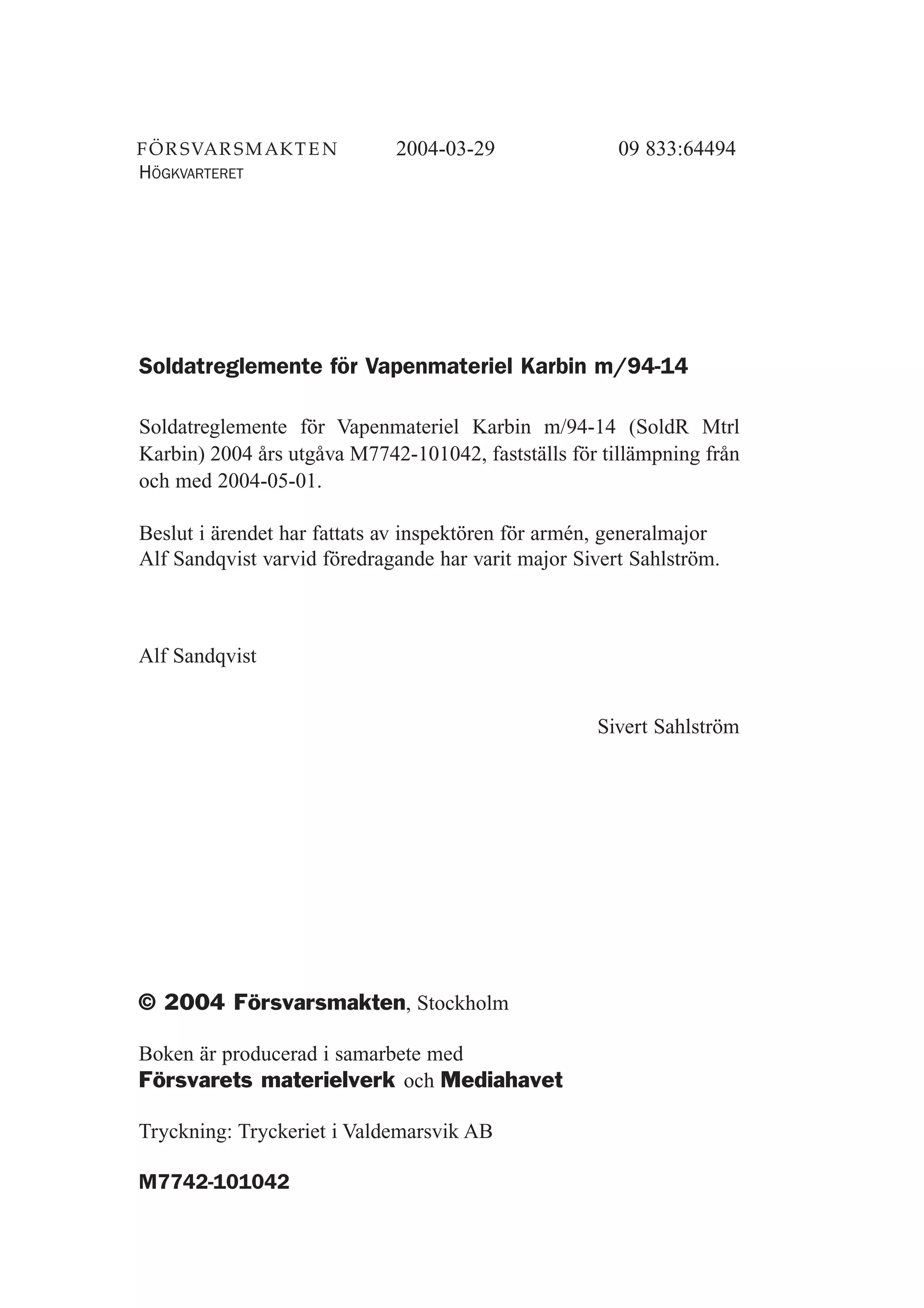 © 2004 Försvarsmakten, Stockholm
Boken är producerad i samarbete med
Försvarets materielverk och Mediahavet
Tryckning: Tryckeriet i Valdemarsvik AB
M7742-101042
Soldatreglemente för Vapenmateriel Karbin m/94-14
Soldatreglemente för Vapenmateriel Karbin m/94-14 (SoldR Mtrl
Karbin) 2004 års utgåva M7742-101042, fastställs för tillämpning från
och med 2004-05-01.
Beslut i ärendet har fattats av inspektören för armén, generalmajor
Alf Sandqvist varvid föredragande har varit major Sivert Sahlström.
Alf Sandqvist
Sivert Sahlström
HÖGKVARTERET
2004-03-29 09 833:64494
 