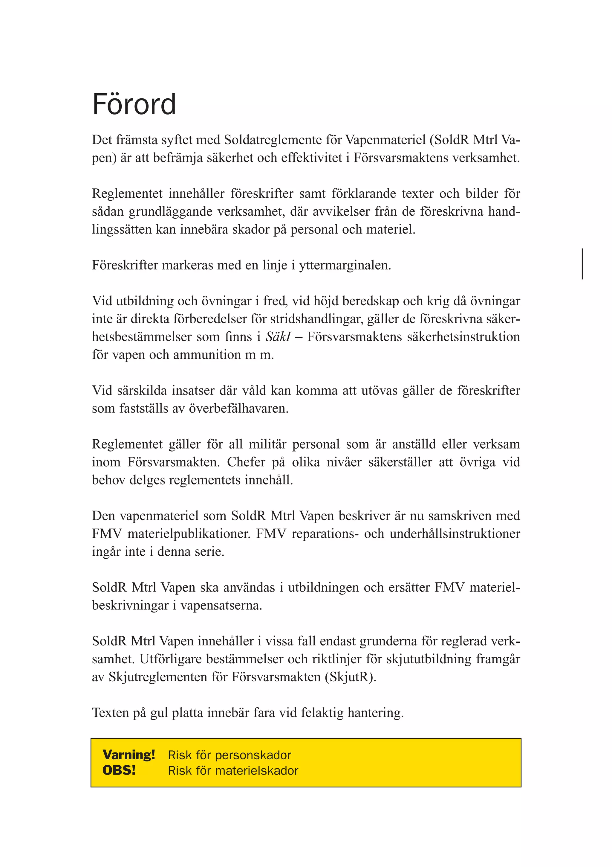 Förord
Det främsta syftet med Soldatreglemente för Vapenmateriel (SoldR Mtrl Va-
pen) är att befrämja säkerhet och effektivitet i Försvarsmaktens verksamhet.
Reglementet innehåller föreskrifter samt förklarande texter och bilder för
sådan grundläggande verksamhet, där avvikelser från de föreskrivna hand-
lingssätten kan innebära skador på personal och materiel.
Föreskrifter markeras med en linje i yttermarginalen.
Vid utbildning och övningar i fred, vid höjd beredskap och krig då övningar
inte är direkta förberedelser för stridshandlingar, gäller de föreskrivna säker-
hetsbestämmelser som ﬁnns i SäkI – Försvarsmaktens säkerhetsinstruktion
för vapen och ammunition m m.
Vid särskilda insatser där våld kan komma att utövas gäller de föreskrifter
som fastställs av överbefälhavaren.
Reglementet gäller för all militär personal som är anställd eller verksam
inom Försvarsmakten. Chefer på olika nivåer säkerställer att övriga vid
behov delges reglementets innehåll.
Den vapenmateriel som SoldR Mtrl Vapen beskriver är nu samskriven med
FMV materielpublikationer. FMV reparations- och underhållsinstruktioner
ingår inte i denna serie.
SoldR Mtrl Vapen ska användas i utbildningen och ersätter FMV materiel-
beskrivningar i vapensatserna.
SoldR Mtrl Vapen innehåller i vissa fall endast grunderna för reglerad verk-
samhet. Utförligare bestämmelser och riktlinjer för skjututbildning framgår
av Skjutreglementen för Försvarsmakten (SkjutR).
Texten på gul platta innebär fara vid felaktig hantering.
Varning! Risk för personskador
OBS! Risk för materielskador
 