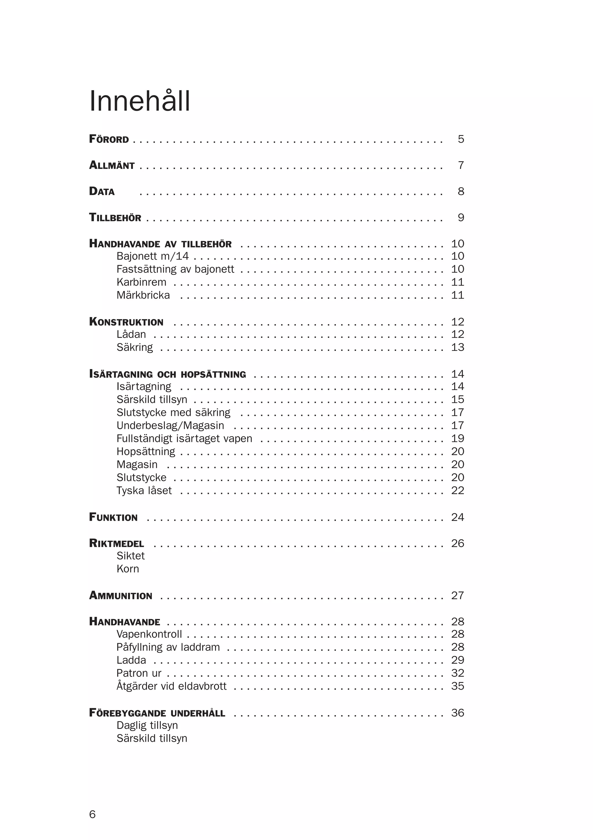 6
FÖRORD . . . . . . . . . . . . . . . . . . . . . . . . . . . . . . . . . . . . . . . . . . . . . . . 5
ALLMÄNT . . . . . . . . . . . . . . . . . . . . . . . . . . . . . . . . . . . . . . . . . . . . . . 7
DATA . . . . . . . . . . . . . . . . . . . . . . . . . . . . . . . . . . . . . . . . . . . . . . 8
TILLBEHÖR . . . . . . . . . . . . . . . . . . . . . . . . . . . . . . . . . . . . . . . . . . . . . 9
HANDHAVANDE AV TILLBEHÖR . . . . . . . . . . . . . . . . . . . . . . . . . . . . . . . 10
Bajonett m/14 . . . . . . . . . . . . . . . . . . . . . . . . . . . . . . . . . . . . . . 10
Fastsättning av bajonett . . . . . . . . . . . . . . . . . . . . . . . . . . . . . . . 10
Karbinrem . . . . . . . . . . . . . . . . . . . . . . . . . . . . . . . . . . . . . . . . . 11
Märkbricka . . . . . . . . . . . . . . . . . . . . . . . . . . . . . . . . . . . . . . . . 11
KONSTRUKTION . . . . . . . . . . . . . . . . . . . . . . . . . . . . . . . . . . . . . . . . . 12
Lådan . . . . . . . . . . . . . . . . . . . . . . . . . . . . . . . . . . . . . . . . . . . . 12
Säkring . . . . . . . . . . . . . . . . . . . . . . . . . . . . . . . . . . . . . . . . . . . 13
ISÄRTAGNING OCH HOPSÄTTNING . . . . . . . . . . . . . . . . . . . . . . . . . . . . . 14
Isärtagning . . . . . . . . . . . . . . . . . . . . . . . . . . . . . . . . . . . . . . . . 14
Särskild tillsyn . . . . . . . . . . . . . . . . . . . . . . . . . . . . . . . . . . . . . . 15
Slutstycke med säkring . . . . . . . . . . . . . . . . . . . . . . . . . . . . . . . 17
Underbeslag/Magasin . . . . . . . . . . . . . . . . . . . . . . . . . . . . . . . . 17
Fullständigt isärtaget vapen . . . . . . . . . . . . . . . . . . . . . . . . . . . . 19
Hopsättning . . . . . . . . . . . . . . . . . . . . . . . . . . . . . . . . . . . . . . . . 20
Magasin . . . . . . . . . . . . . . . . . . . . . . . . . . . . . . . . . . . . . . . . . . 20
Slutstycke . . . . . . . . . . . . . . . . . . . . . . . . . . . . . . . . . . . . . . . . . 20
Tyska låset . . . . . . . . . . . . . . . . . . . . . . . . . . . . . . . . . . . . . . . . 22
FUNKTION . . . . . . . . . . . . . . . . . . . . . . . . . . . . . . . . . . . . . . . . . . . . . 24
RIKTMEDEL . . . . . . . . . . . . . . . . . . . . . . . . . . . . . . . . . . . . . . . . . . . . 26
Siktet
Korn
AMMUNITION . . . . . . . . . . . . . . . . . . . . . . . . . . . . . . . . . . . . . . . . . . . 27
HANDHAVANDE . . . . . . . . . . . . . . . . . . . . . . . . . . . . . . . . . . . . . . . . . . 28
Vapenkontroll . . . . . . . . . . . . . . . . . . . . . . . . . . . . . . . . . . . . . . . 28
Påfyllning av laddram . . . . . . . . . . . . . . . . . . . . . . . . . . . . . . . . . 28
Ladda . . . . . . . . . . . . . . . . . . . . . . . . . . . . . . . . . . . . . . . . . . . . 29
Patron ur . . . . . . . . . . . . . . . . . . . . . . . . . . . . . . . . . . . . . . . . . . 32
Åtgärder vid eldavbrott . . . . . . . . . . . . . . . . . . . . . . . . . . . . . . . . 35
FÖREBYGGANDE UNDERHÅLL . . . . . . . . . . . . . . . . . . . . . . . . . . . . . . . . 36
Daglig tillsyn
Särskild tillsyn
Innehåll
 