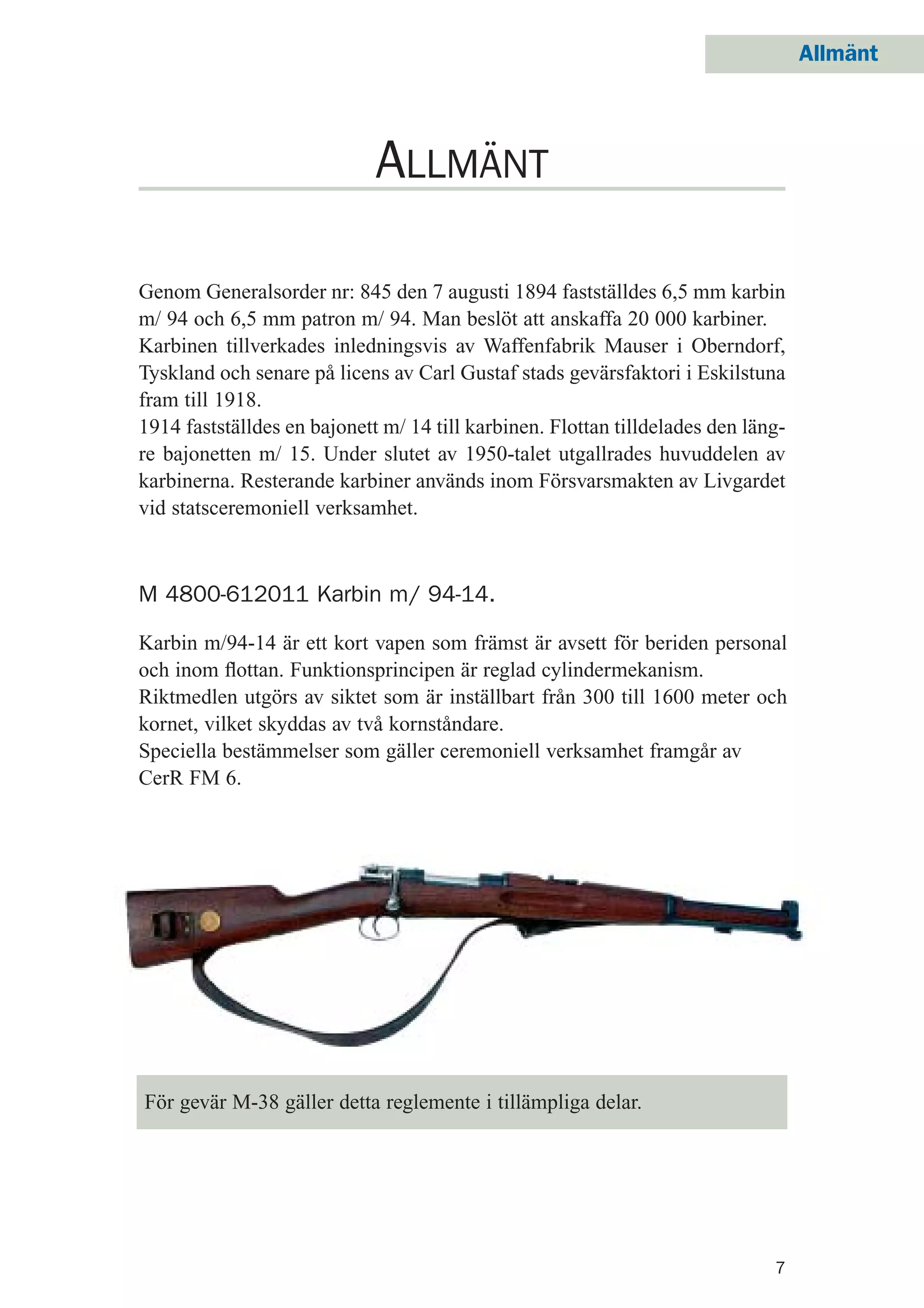Allmänt
7
ALLMÄNT
Genom Generalsorder nr: 845 den 7 augusti 1894 fastställdes 6,5 mm karbin
m/ 94 och 6,5 mm patron m/ 94. Man beslöt att anskaffa 20 000 karbiner.
Karbinen tillverkades inledningsvis av Waffenfabrik Mauser i Oberndorf,
Tyskland och senare på licens av Carl Gustaf stads gevärsfaktori i Eskilstuna
fram till 1918.
1914 fastställdes en bajonett m/ 14 till karbinen. Flottan tilldelades den läng-
re bajonetten m/ 15. Under slutet av 1950-talet utgallrades huvuddelen av
karbinerna. Resterande karbiner används inom Försvarsmakten av Livgardet
vid statsceremoniell verksamhet.
Karbin m/94-14 är ett kort vapen som främst är avsett för beriden personal
och inom ﬂottan. Funktionsprincipen är reglad cylindermekanism.
Riktmedlen utgörs av siktet som är inställbart från 300 till 1600 meter och
kornet, vilket skyddas av två kornståndare.
Speciella bestämmelser som gäller ceremoniell verksamhet framgår av
CerR FM 6.
För gevär M-38 gäller detta reglemente i tillämpliga delar.
M 4800-612011 Karbin m/ 94-14.
 