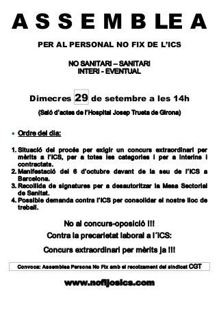 A S S E M B LE A
PER AL PERSONAL NO FIX DE L’ICS 
NO SANITARI – SANITARI 
INTERI ­ EVENTUAL 
Dimecres 29 de setembre a les 14h 
(Saló d’actes de l’Hospital Josep Trueta de Girona)
· Ordre del dia: 
1. Situació  del  procés  per  exigir  un  concurs  extraordinari  per 
mèrits  a  l’ICS,  per  a  totes  les  categories  i  per  a  interins  i 
contractats. 
2. Manifestació  del  6  d’octubre  davant  de  la  seu  de  l’ICS  a 
Barcelona. 
3. Recollida  de  signatures  per  a  desautoritzar  la  Mesa  Sectorial 
de Sanitat. 
4. Possible demanda contra l’ICS per consolidar el nostre lloc de 
treball. 
No al concurs­oposició !!! 
Contra la precarietat laboral a l´ICS: 
Concurs extraordinari per mèrits ja !!! 
Convoca: Assemblea Persona No Fix amb el recolzament del sindicat CGT 
www.nofijosics.com
 