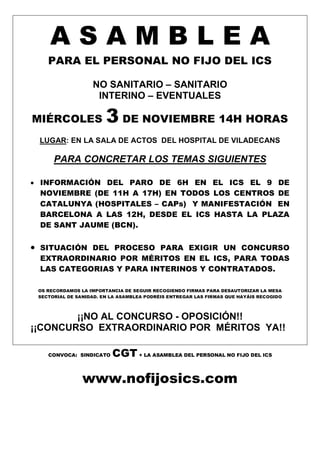 A S A M B L E A
PARA EL PERSONAL NO FIJO DEL ICS
NO SANITARIO – SANITARIO
INTERINO – EVENTUALES
MIÉRCOLES 3 DE NOVIEMBRE 14H HORAS
LUGAR: EN LA SALA DE ACTOS DEL HOSPITAL DE VILADECANS
PARA CONCRETAR LOS TEMAS SIGUIENTES
 INFORMACIÓN DEL PARO DE 6H EN EL ICS EL 9 DE
NOVIEMBRE (DE 11H A 17H) EN TODOS LOS CENTROS DE
CATALUNYA (HOSPITALES – CAPs) Y MANIFESTACIÓN EN
BARCELONA A LAS 12H, DESDE EL ICS HASTA LA PLAZA
DE SANT JAUME (BCN).
 SITUACIÓN DEL PROCESO PARA EXIGIR UN CONCURSO
EXTRAORDINARIO POR MÉRITOS EN EL ICS, PARA TODAS
LAS CATEGORIAS Y PARA INTERINOS Y CONTRATADOS.
OS RECORDAMOS LA IMPORTANCIA DE SEGUIR RECOGIENDO FIRMAS PARA DESAUTORIZAR LA MESA
SECTORIAL DE SANIDAD. EN LA ASAMBLEA PODRÉIS ENTREGAR LAS FIRMAS QUE HAYÁIS RECOGIDO
¡¡NO AL CONCURSO - OPOSICIÓN!!
¡¡CONCURSO EXTRAORDINARIO POR MÉRITOS YA!!
CONVOCA: SINDICATO CGT + LA ASAMBLEA DEL PERSONAL NO FIJO DEL ICS
www.nofijosics.com
 