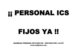 ¡¡ PERSONAL ICS
FIJOS YA !!
ASAMBLEA PERSONAL NO FIJOS ICS – APOYADA POR LA CGT
www.nofijosics.com
 