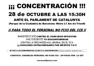 ¡¡¡ CONCENTRACIÓN !!!
28 de OCTUBRE A LAS 15:30H
ANTE EL PARLAMENT DE CATALUNYA
(Parque de la Ciudadela de Barcelona­ Metro L1 Arc de Triomf)
¡¡ PARA TODO EL PERSONAL NO FIJO DEL ICS !!
MANIFIÉSTATE CONTRA EL CONCURSO­OPOSICIÓN
HAZ EVIDENTE TU DISCONFORMIDAD
CONTRA LA PRECARIEDAD LABORAL EN EL ICS:
¡¡¡ CONCURSO EXTRAORDINARIO POR MÉRITOS YA !!!
SE PIDE A LOS COMPAÑEROS/AS LLEVAR A LA CONCENTRACIÓN: LAS BATAS, PANCARTAS, CACEROLAS, PITOS..........
CONVOCA: ASAMBLEA PERSONAL NO FIJOS ICS – APOYADA POR LA CGT
www.nofijosics.com
 