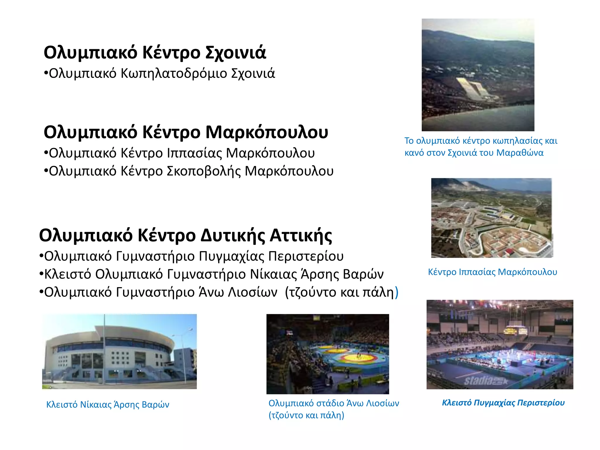 Ολυμπιακό Κέντρο Σχοινιά
•Ολυμπιακό Κωπηλατοδρόμιο Σχοινιά
Ολυμπιακό Κέντρο Μαρκόπουλου
•Ολυμπιακό Κέντρο Ιππασίας Μαρκόπουλου
•Ολυμπιακό Κέντρο Σκοποβολής Μαρκόπουλου
Ολυμπιακό Κέντρο Δυτικής Αττικής
•Ολυμπιακό Γυμναστήριο Πυγμαχίας Περιστερίου
•Κλειστό Ολυμπιακό Γυμναστήριο Νίκαιας Άρσης Βαρών
•Ολυμπιακό Γυμναστήριο Άνω Λιοσίων (τζούντο και πάλη)
Ολυμπιακό στάδιο Άνω Λιοσίων
(τζούντο και πάλη)
Το ολυμπιακό κέντρο κωπηλασίας και
κανό στον Σχοινιά του Μαραθώνα
Κλειστό Νίκαιας Άρσης Βαρών Κλειστό Πυγμαχίας Περιστερίου
Κέντρο Ιππασίας Μαρκόπουλου
 
