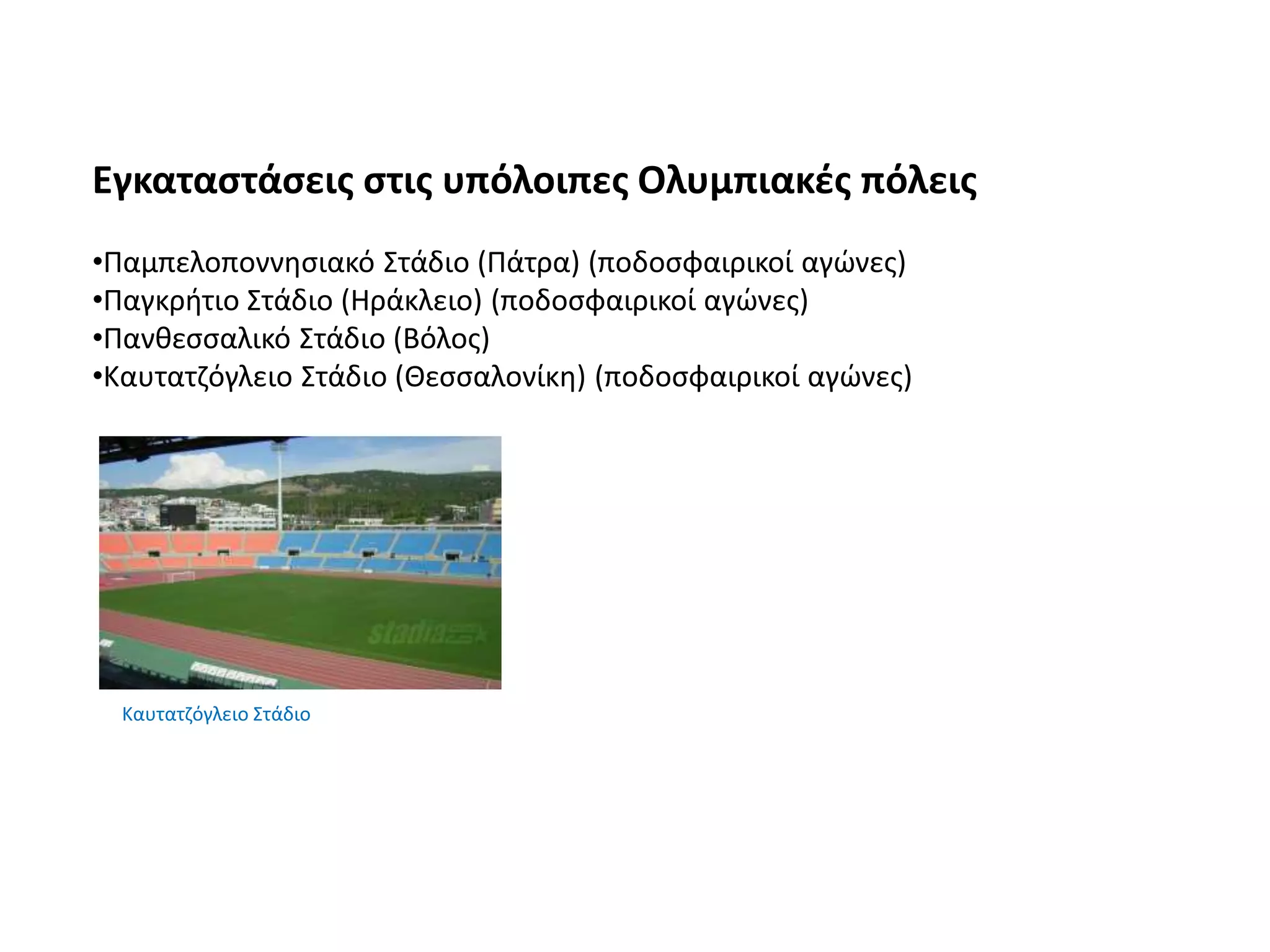 Εγκαταστάσεις στις υπόλοιπες Ολυμπιακές πόλεις
•Παμπελοποννησιακό Στάδιο (Πάτρα) (ποδοσφαιρικοί αγώνες)
•Παγκρήτιο Στάδιο (Ηράκλειο) (ποδοσφαιρικοί αγώνες)
•Πανθεσσαλικό Στάδιο (Βόλος)
•Καυτατζόγλειο Στάδιο (Θεσσαλονίκη) (ποδοσφαιρικοί αγώνες)
Καυτατζόγλειο Στάδιο
 