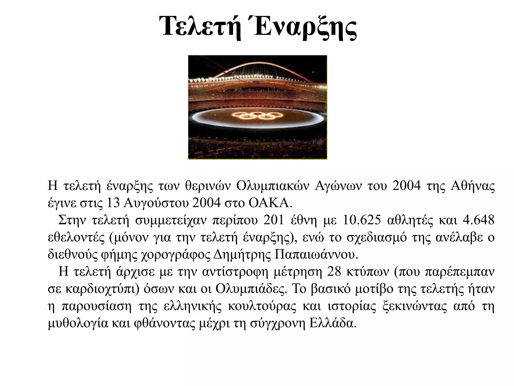 Τελετή Έναρξης
Η τελετή έναρξης των θερινών Ολυμπιακών Αγώνων του 2004 της Αθήνας
έγινε στις 13 Αυγούστου 2004 στο ΟΑΚΑ.
Στην τελετή συμμετείχαν περίπου 201 έθνη με 10.625 αθλητές και 4.648
εθελοντές (μόνον για την τελετή έναρξης), ενώ το σχεδιασμό της ανέλαβε ο
διεθνούς φήμης χορογράφος Δημήτρης Παπαιωάννου.
Η τελετή άρχισε με την αντίστροφη μέτρηση 28 κτύπων (που παρέπεμπαν
σε καρδιοχτύπι) όσων και οι Ολυμπιάδες. Το βασικό μοτίβο της τελετής ήταν
η παρουσίαση της ελληνικής κουλτούρας και ιστορίας ξεκινώντας από τη
μυθολογία και φθάνοντας μέχρι τη σύγχρονη Ελλάδα.
 