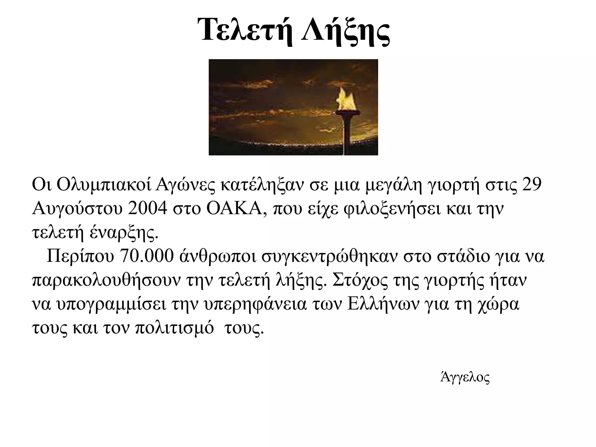 Τελετή Λήξης
Οι Ολυμπιακοί Αγώνες κατέληξαν σε μια μεγάλη γιορτή στις 29
Αυγούστου 2004 στο ΟΑΚΑ, που είχε φιλοξενήσει και την
τελετή έναρξης.
Περίπου 70.000 άνθρωποι συγκεντρώθηκαν στο στάδιο για να
παρακολουθήσουν την τελετή λήξης. Στόχος της γιορτής ήταν
να υπογραμμίσει την υπερηφάνεια των Ελλήνων για τη χώρα
τους και τον πολιτισμό τους.
Άγγελος
 