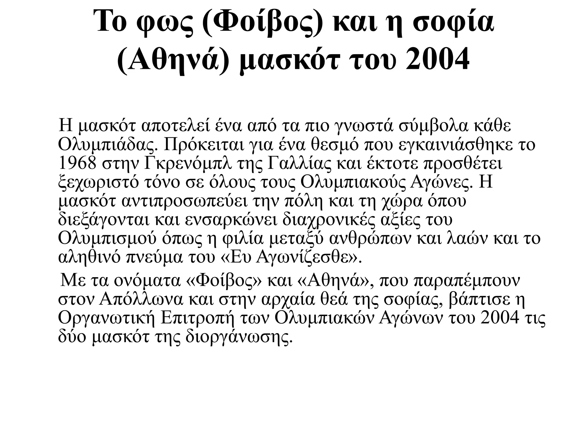 Η μασκότ αποτελεί ένα από τα πιο γνωστά σύμβολα κάθε
Ολυμπιάδας. Πρόκειται για ένα θεσμό που εγκαινιάσθηκε το
1968 στην Γκρενόμπλ της Γαλλίας και έκτοτε προσθέτει
ξεχωριστό τόνο σε όλους τους Ολυμπιακούς Αγώνες. H
μασκότ αντιπροσωπεύει την πόλη και τη χώρα όπου
διεξάγονται και ενσαρκώνει διαχρονικές αξίες του
Ολυμπισμού όπως η φιλία μεταξύ ανθρώπων και λαών και το
αληθινό πνεύμα του «Ευ Αγωνίζεσθε».
Με τα ονόματα «Φοίβος» και «Αθηνά», που παραπέμπουν
στον Απόλλωνα και στην αρχαία θεά της σοφίας, βάπτισε η
Οργανωτική Επιτροπή των Ολυμπιακών Αγώνων του 2004 τις
δύο μασκότ της διοργάνωσης.
Το φως (Φοίβος) και η σοφία
(Αθηνά) μασκότ του 2004
 